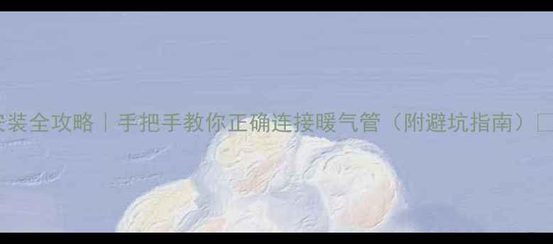 暖气安装全攻略手把手教你正确连接暖气管附避坑指南