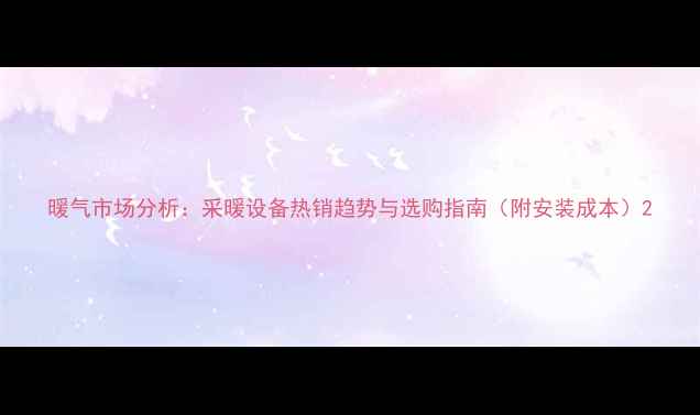 图片 暖气市场分析：采暖设备热销趋势与选购指南（附安装成本）2