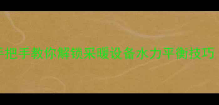 暖气平衡阀调节全攻略手把手教你解锁采暖设备水力平衡技巧附工具清单操作误区