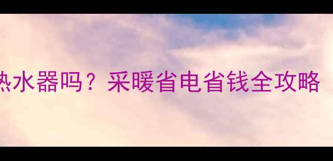 暖气开了还开热水器吗采暖省电省钱全攻略附设备对比