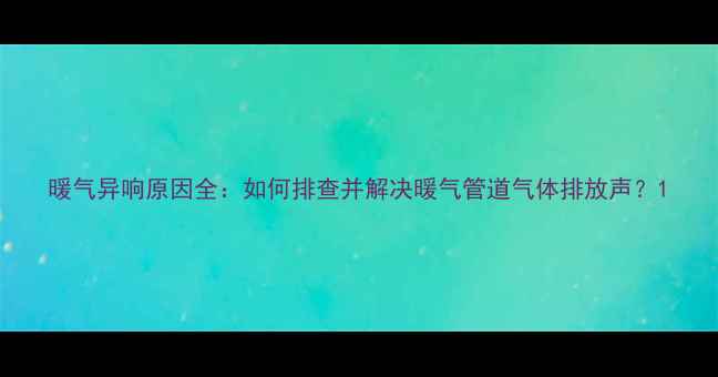 暖气异响原因全如何排查并解决暖气管道气体排放声