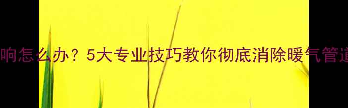 暖气异响怎么办5大专业技巧教你彻底消除暖气管道噪音