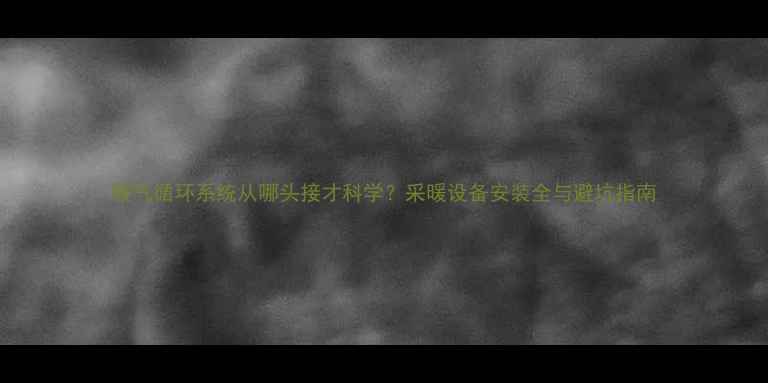 暖气循环系统从哪头接才科学采暖设备安装全与避坑指南