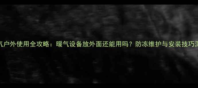图片 暖气户外使用全攻略：暖气设备放外面还能用吗？防冻维护与安装技巧深度