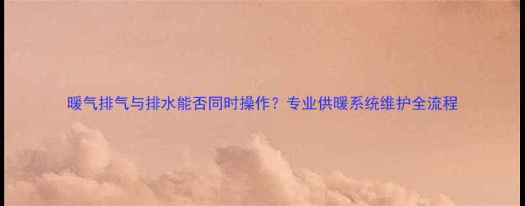 暖气排气与排水能否同时操作专业供暖系统维护全流程