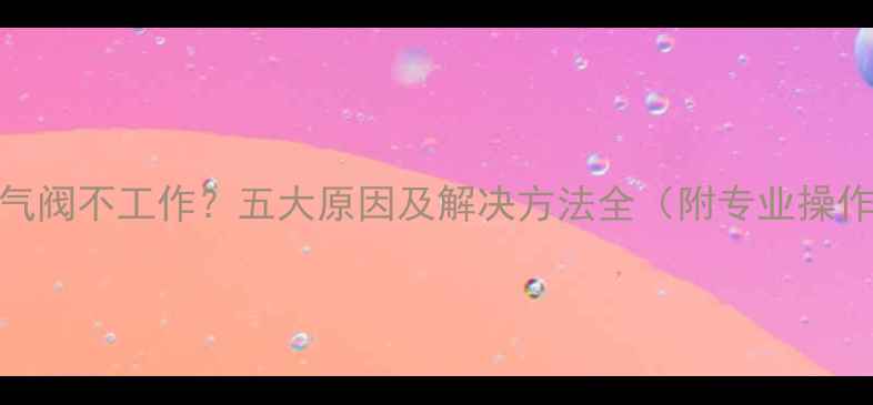 图片 暖气排气阀不工作？五大原因及解决方法全（附专业操作指南）