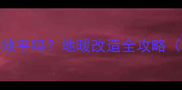 图片 暖气改地暖需要砸地平吗？地暖改造全攻略（附施工避坑指南）