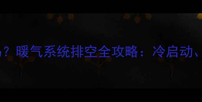 暖气放气必须出热水吗暖气系统排空全攻略冷启动水垢处理与防冻技巧