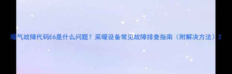 图片 暖气故障代码E6是什么问题？采暖设备常见故障排查指南（附解决方法）2