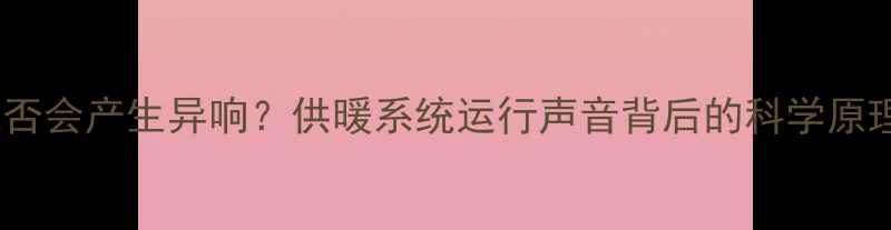 图片 暖气注水时是否会产生异响？供暖系统运行声音背后的科学原理与维护指南2