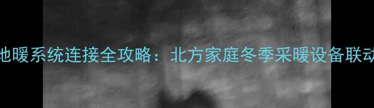 暖气炉与地暖系统连接全攻略北方家庭冬季采暖设备联动安装技术