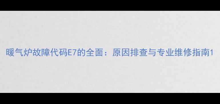 暖气炉故障代码E7的全面原因排查与专业维修指南