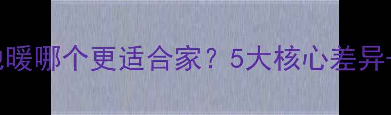 暖气片vs地暖哪个更适合家5大核心差异选购指南