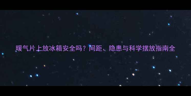 暖气片上放冰箱安全吗间距隐患与科学摆放指南全