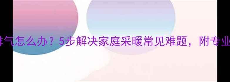 暖气片不排气怎么办5步解决家庭采暖常见难题附专业养护指南