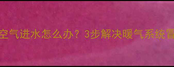 暖气片不排空气进水怎么办3步解决暖气系统冒水难题