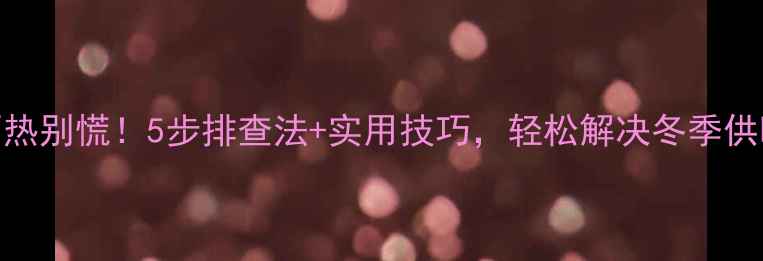 暖气片不热别慌5步排查法实用技巧轻松解决冬季供暖问题