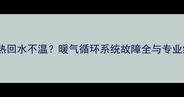 暖气片不热回水不温暖气循环系统故障全与专业维修指南