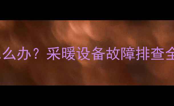 暖气片不热地暖不热怎么办采暖设备故障排查全攻略附选购指南