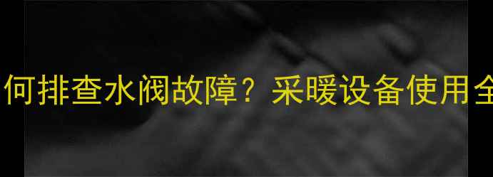 暖气片不热如何排查水阀故障采暖设备使用全与维护指南