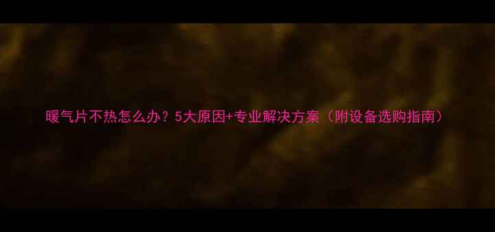 暖气片不热怎么办5大原因专业解决方案附设备选购指南