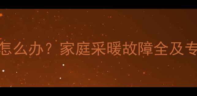 暖气片不热怎么办家庭采暖故障全及专业维修指南