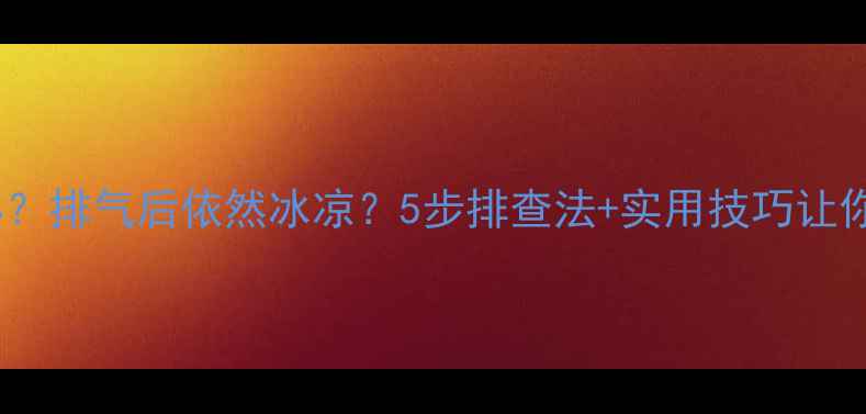 暖气片不热怎么办排气后依然冰凉5步排查法实用技巧让你暖意全开