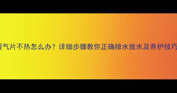 暖气片不热怎么办详细步骤教你正确排水放水及养护技巧