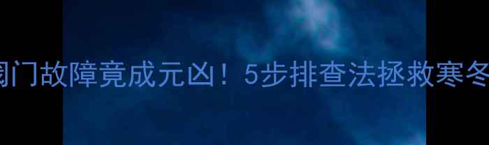 暖气片不热怎么办阀门故障竟成元凶5步排查法拯救寒冬附对比图
