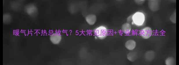 图片 暖气片不热总放气？5大常见原因+专业解决方法全