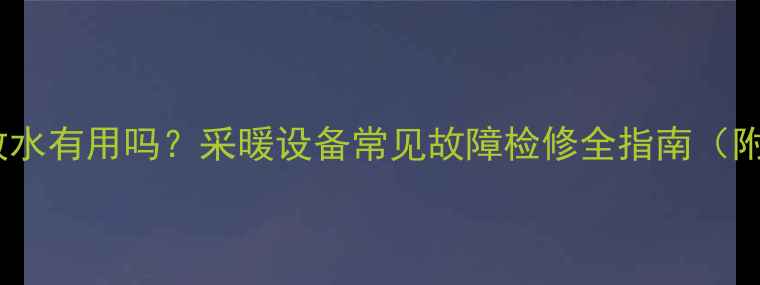 暖气片不热放水有用吗采暖设备常见故障检修全指南附操作步骤
