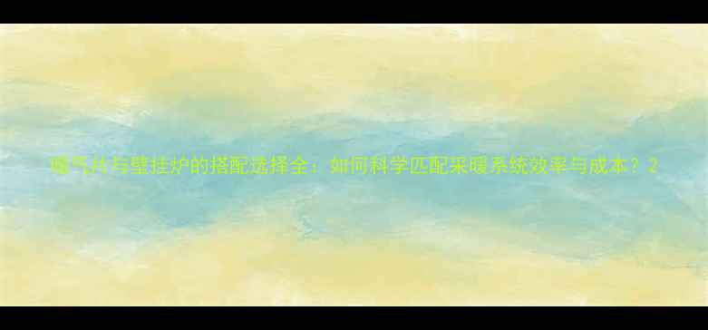 暖气片与壁挂炉的搭配选择全如何科学匹配采暖系统效率与成本