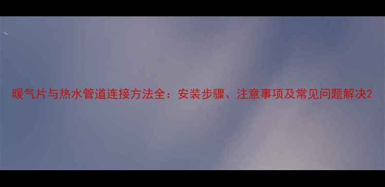暖气片与热水管道连接方法全安装步骤注意事项及常见问题解决