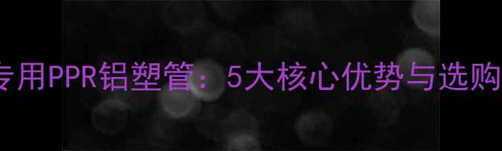 图片 暖气片专用PPR铝塑管：5大核心优势与选购指南全2