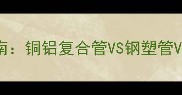 暖气片专用管道选型指南铜铝复合管VS钢塑管VSPE管哪种更优选材全