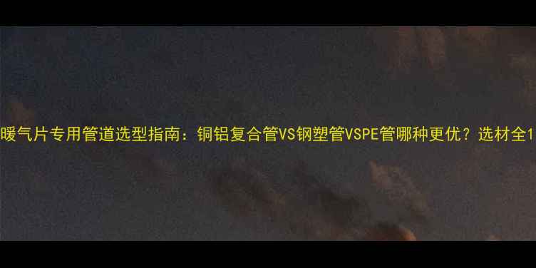 图片 暖气片专用管道选型指南：铜铝复合管VS钢塑管VSPE管哪种更优？选材全1