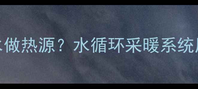 暖气片为什么用水做热源水循环采暖系统原理与选配指南