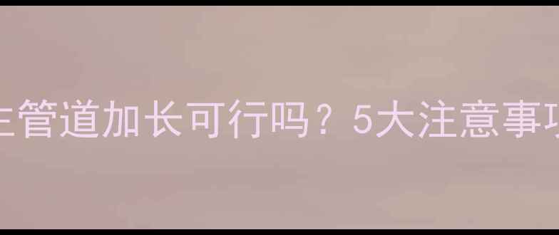 暖气片主管道加长可行吗5大注意事项与专业