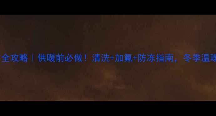 暖气片保养全攻略供暖前必做清洗加氟防冻指南冬季温暖不翻车