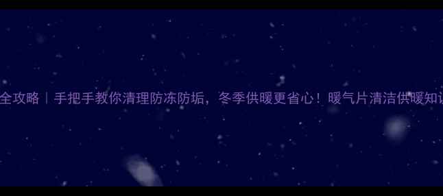 暖气片保养全攻略手把手教你清理防冻防垢冬季供暖更省心暖气片清洁供暖知识家居保养