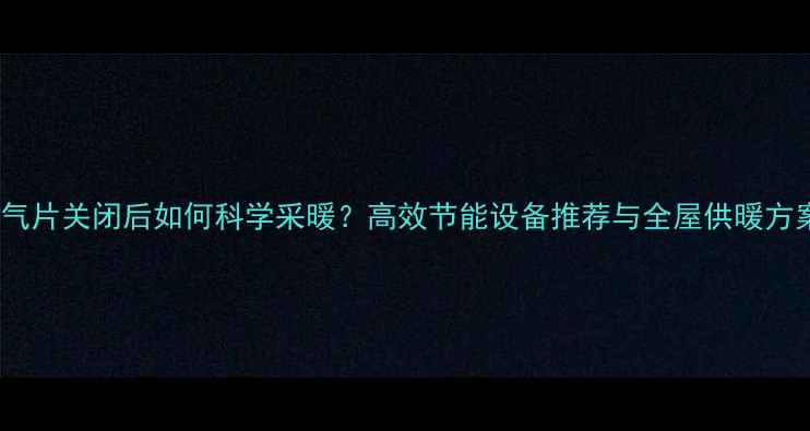 图片 暖气片关闭后如何科学采暖？高效节能设备推荐与全屋供暖方案1