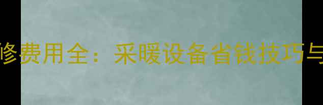 暖气片养护维修费用全采暖设备省钱技巧与费用明细指南