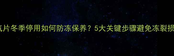 图片 暖气片冬季停用如何防冻保养？5大关键步骤避免冻裂损坏2