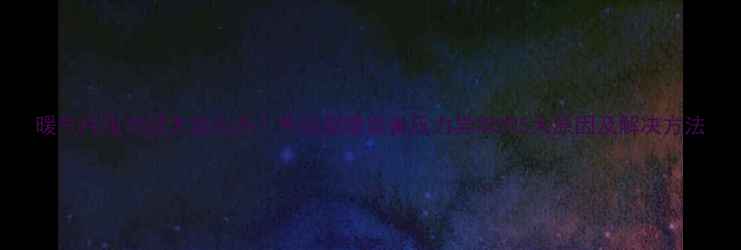 暖气片压力过大怎么办专业采暖设备压力异常的5大原因及解决方法