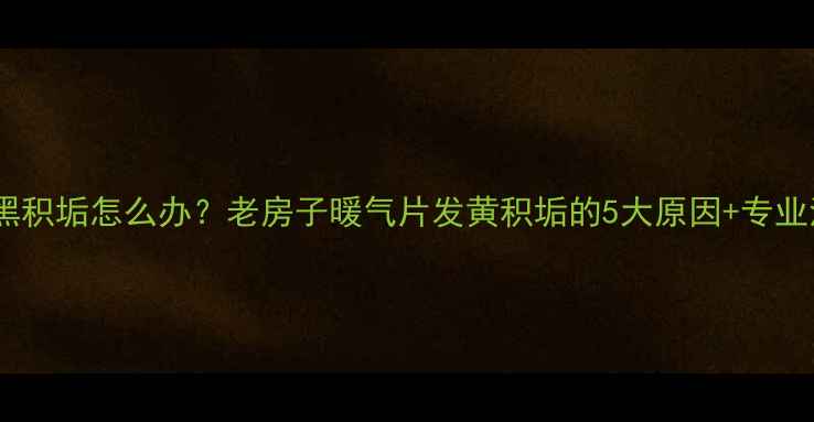 暖气片发黑积垢怎么办老房子暖气片发黄积垢的5大原因专业清洁指南