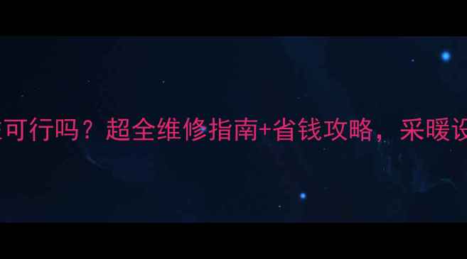 暖气片只换一柱可行吗超全维修指南省钱攻略采暖设备维护必看