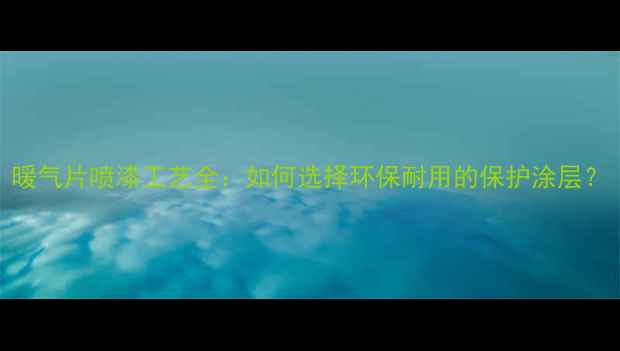 暖气片喷漆工艺全如何选择环保耐用的保护涂层