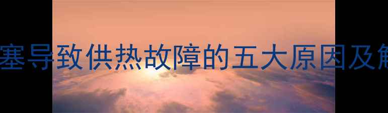 暖气片堵塞导致供热故障的五大原因及解决方法