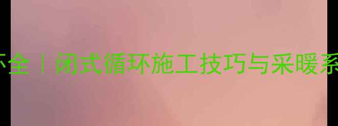 暖气片大循环全闭式循环施工技巧与采暖系统设计指南