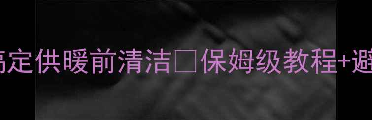 图片 暖气片大扫除｜装修后3步搞定供暖前清洁✨保姆级教程+避坑指南（附清洁工具清单）